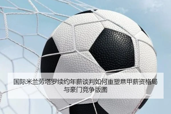 国际米兰劳塔罗续约年薪谈判如何重塑意甲薪资格局与豪门竞争版图