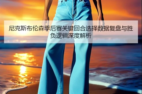 尼克斯布伦森季后赛关键回合选择数据复盘与胜负逻辑深度解析
