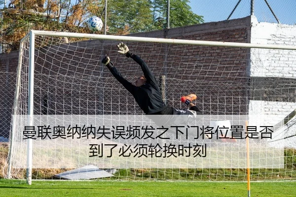 曼联奥纳纳失误频发之下门将位置是否到了必须轮换时刻